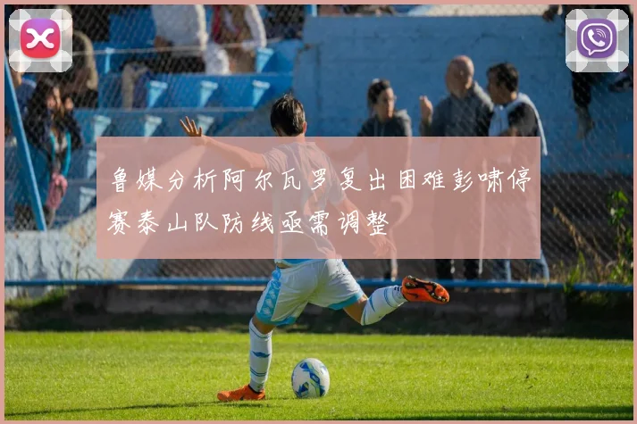 鲁媒分析阿尔瓦罗复出困难彭啸停赛泰山队防线亟需调整