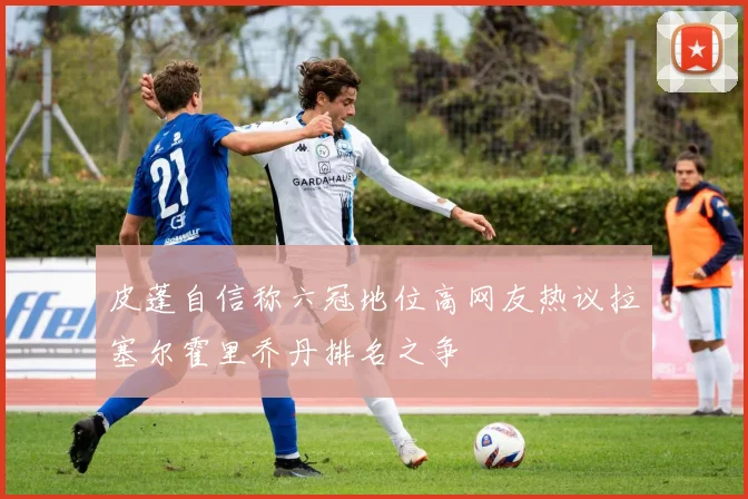 皮蓬自信称六冠地位高网友热议拉塞尔霍里乔丹排名之争