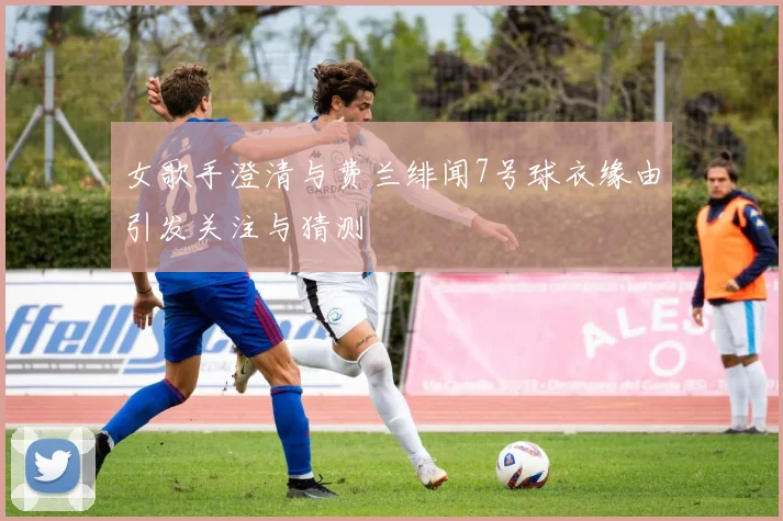 女歌手澄清与费兰绯闻7号球衣缘由引发关注与猜测